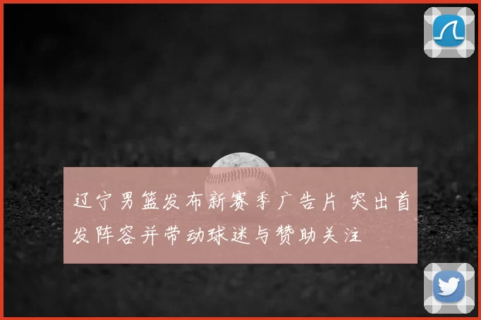 辽宁男篮发布新赛季广告片 突出首发阵容并带动球迷与赞助关注