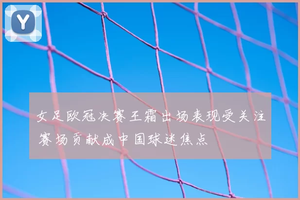 女足欧冠决赛王霜出场表现受关注 赛场贡献成中国球迷焦点