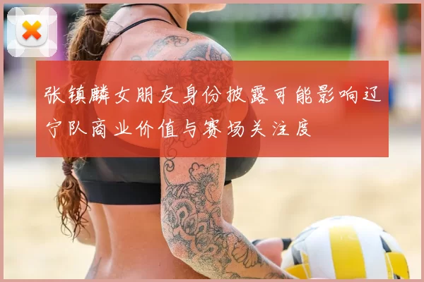 张镇麟女朋友身份披露可能影响辽宁队商业价值与赛场关注度