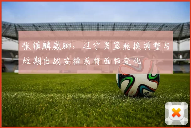 张镇麟崴脚，辽宁男篮轮换调整与短期出战安排或将面临变化