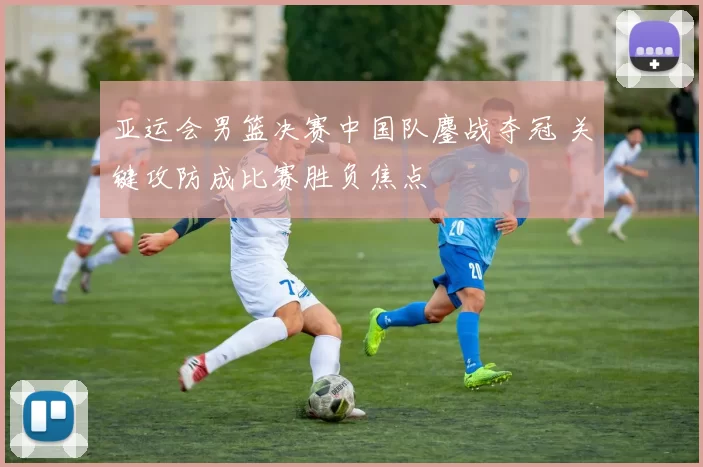 亚运会男篮决赛中国队鏖战夺冠 关键攻防成比赛胜负焦点