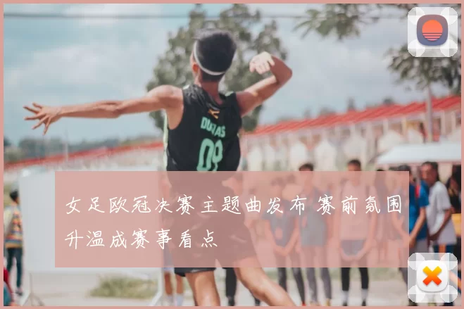 女足欧冠决赛主题曲发布 赛前氛围升温成赛事看点