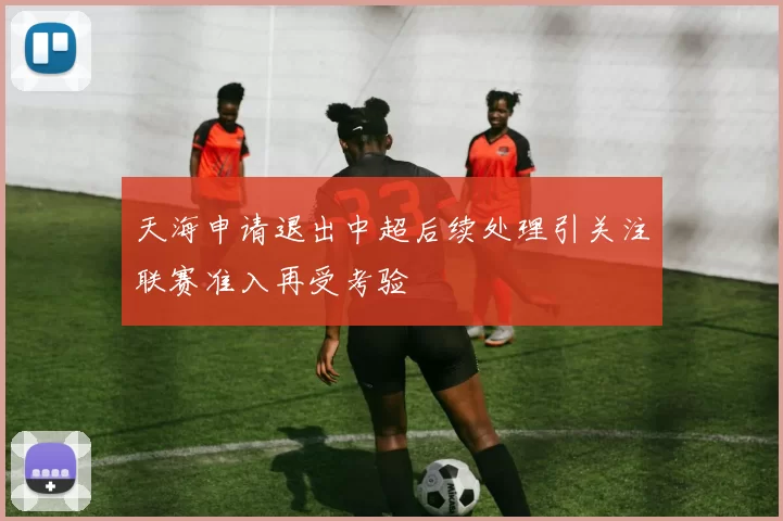 天海申请退出中超后续处理引关注联赛准入再受考验