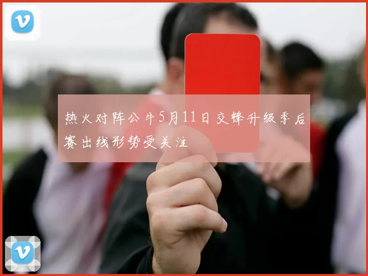 热火对阵公牛5月11日交锋升级季后赛出线形势受关注