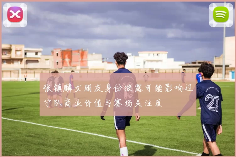 张镇麟女朋友身份披露可能影响辽宁队商业价值与赛场关注度