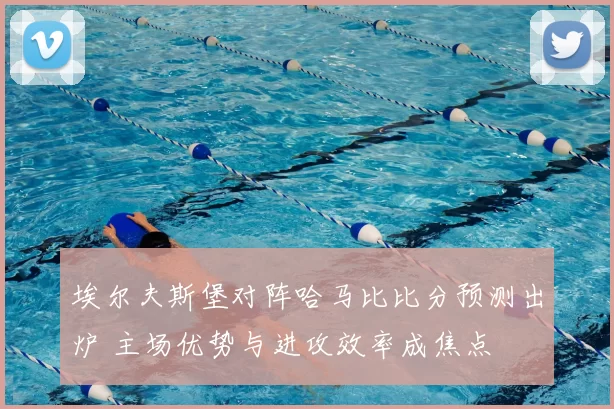 埃尔夫斯堡对阵哈马比比分预测出炉 主场优势与进攻效率成焦点