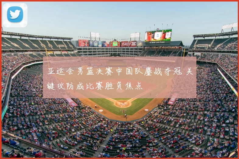 亚运会男篮决赛中国队鏖战夺冠 关键攻防成比赛胜负焦点