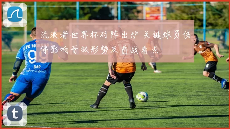 流浪者世界杯对阵出炉 关键球员伤停影响晋级形势及首战看点