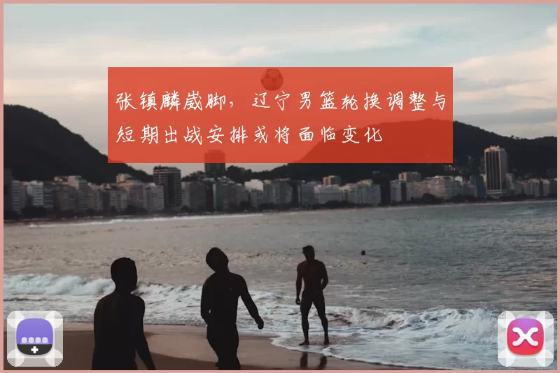 张镇麟崴脚，辽宁男篮轮换调整与短期出战安排或将面临变化