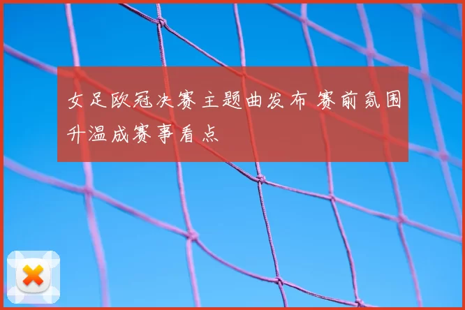 女足欧冠决赛主题曲发布 赛前氛围升温成赛事看点
