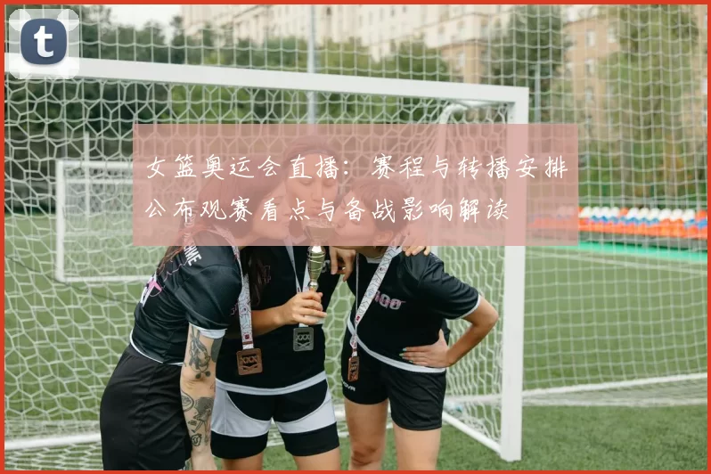 女篮奥运会直播：赛程与转播安排公布观赛看点与备战影响解读