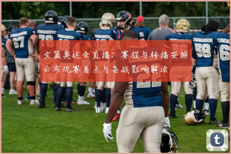 女篮奥运会直播：赛程与转播安排公布观赛看点与备战影响解读