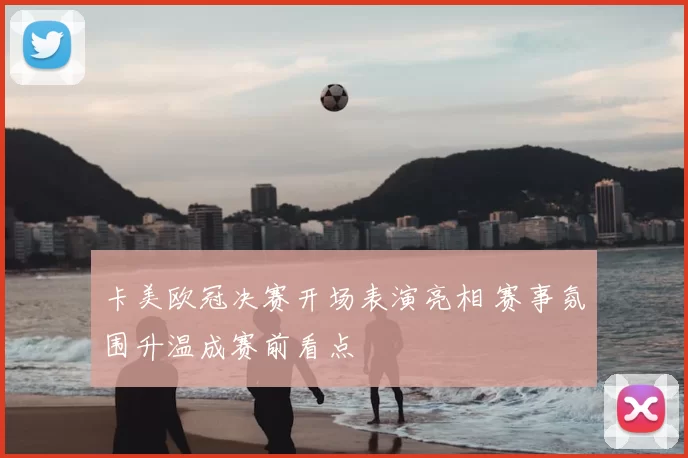 卡美欧冠决赛开场表演亮相 赛事氛围升温成赛前看点