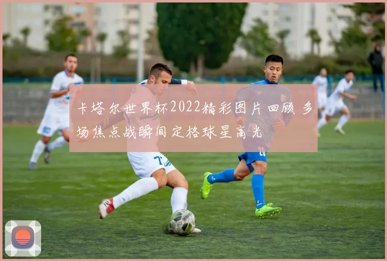 卡塔尔世界杯2022精彩图片回顾 多场焦点战瞬间定格球星高光