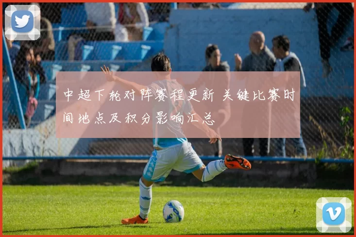 中超下轮对阵赛程更新 关键比赛时间地点及积分影响汇总