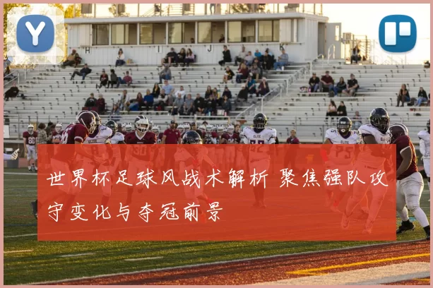世界杯足球风战术解析 聚焦强队攻守变化与夺冠前景