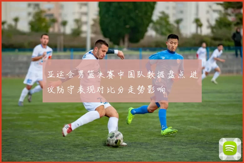 亚运会男篮决赛中国队数据盘点 进攻防守表现对比分走势影响