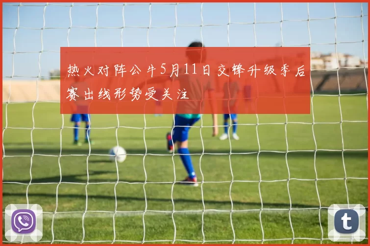 热火对阵公牛5月11日交锋升级季后赛出线形势受关注