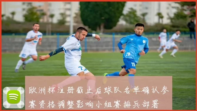 欧洲杯注册截止后球队名单确认参赛资格调整影响小组赛排兵部署