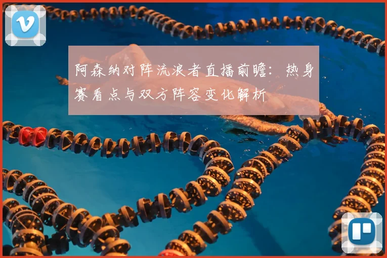 阿森纳对阵流浪者直播前瞻：热身赛看点与双方阵容变化解析