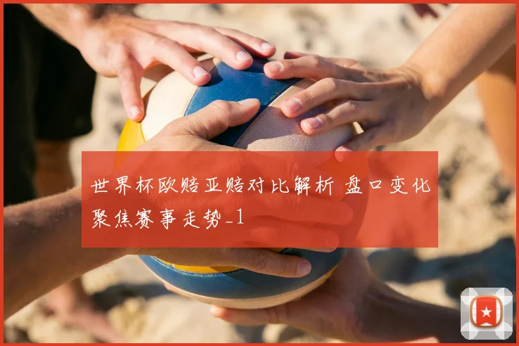 世界杯欧赔亚赔对比解析 盘口变化聚焦赛事走势_1