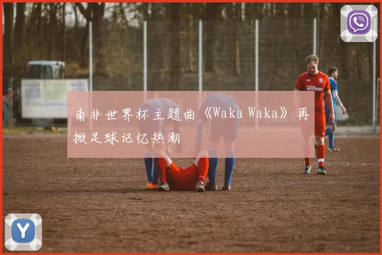 南非世界杯主题曲《Waka Waka》再掀足球记忆热潮