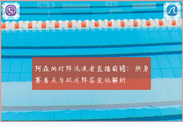 阿森纳对阵流浪者直播前瞻：热身赛看点与双方阵容变化解析