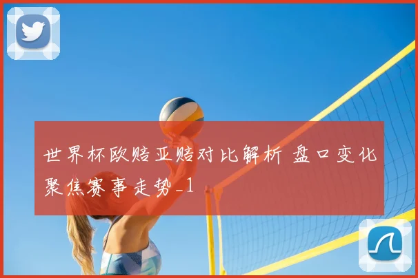 世界杯欧赔亚赔对比解析 盘口变化聚焦赛事走势_1