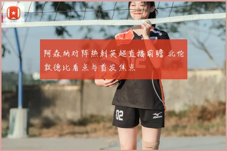 阿森纳对阵热刺英超直播前瞻 北伦敦德比看点与首发焦点