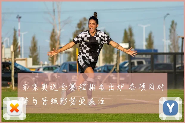东京奥运会赛程排名出炉 各项目对阵与晋级形势受关注