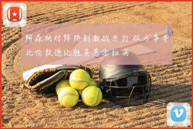 阿森纳对阵热刺激战开打 双方争夺北伦敦德比胜负悬念拉满