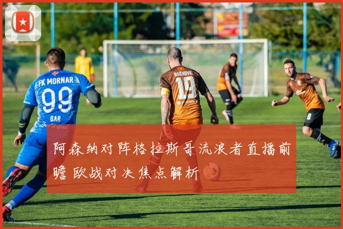 阿森纳对阵格拉斯哥流浪者直播前瞻 欧战对决焦点解析