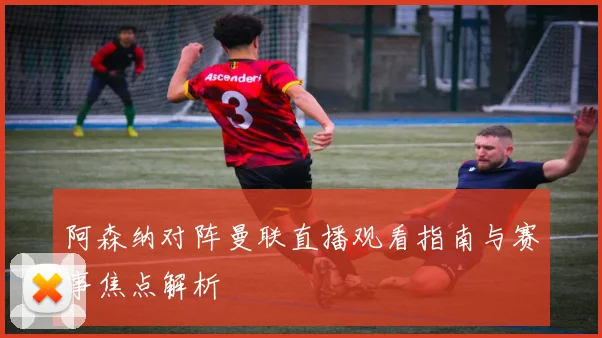 阿森纳对阵曼联直播观看指南与赛事焦点解析