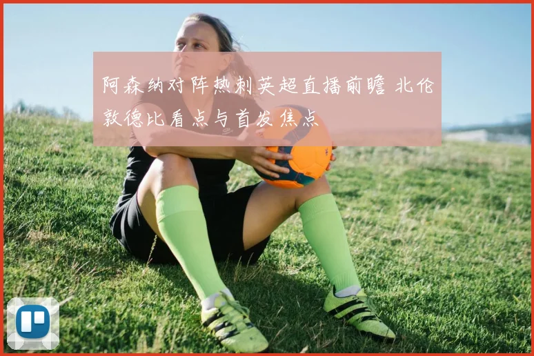 阿森纳对阵热刺英超直播前瞻 北伦敦德比看点与首发焦点