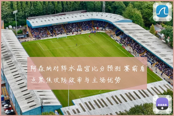 阿森纳对阵水晶宫比分预测 赛前看点聚焦攻防效率与主场优势