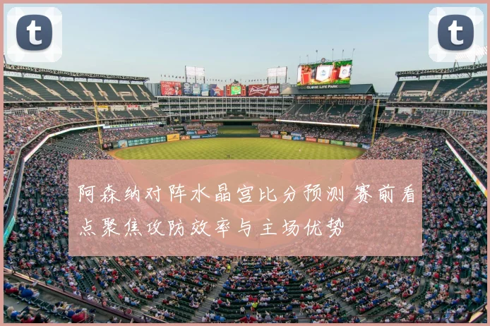 阿森纳对阵水晶宫比分预测 赛前看点聚焦攻防效率与主场优势
