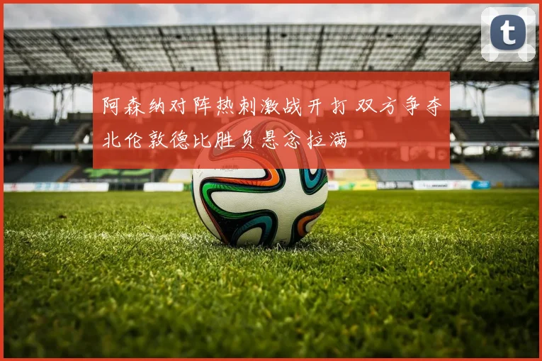 阿森纳对阵热刺激战开打 双方争夺北伦敦德比胜负悬念拉满